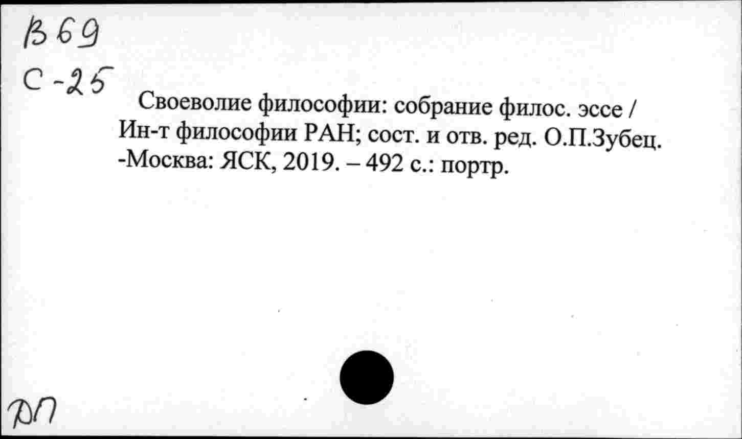 ﻿С -Хь
Своеволие философии: собрание филос. эссе / Ин-т философии РАН; сост. и отв. ред. О.П.Зубец. -Москва: ЯСК, 2019. — 492 с.: портр.